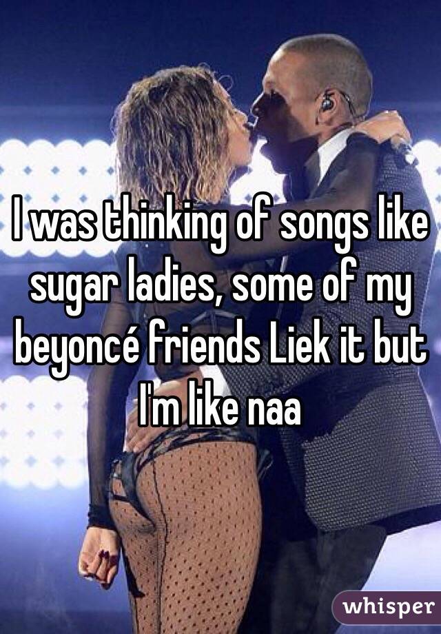 I was thinking of songs like sugar ladies, some of my beyoncé friends Liek it but I'm like naa