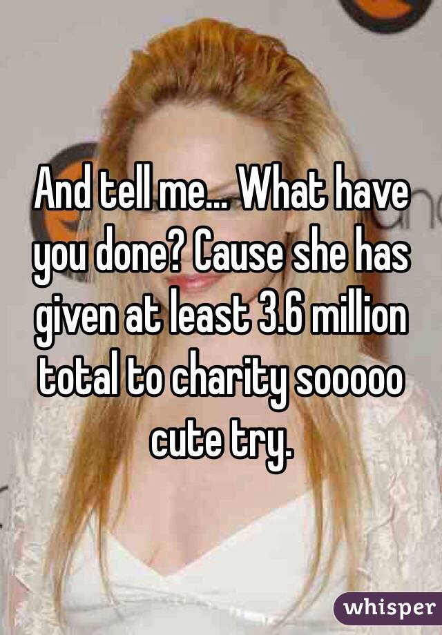 And tell me... What have you done? Cause she has given at least 3.6 million total to charity sooooo cute try. 