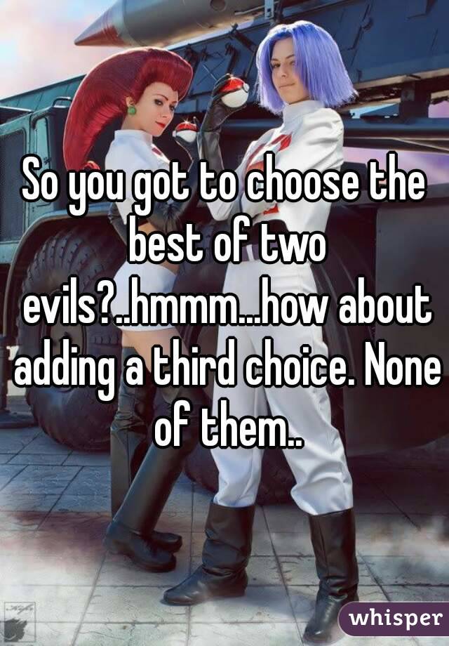 So you got to choose the best of two evils?..hmmm...how about adding a third choice. None of them..