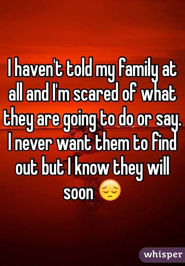 I haven't told my family at all and I'm scared of what they are going to do or say. I never want them to find out but I know they will soon 😔