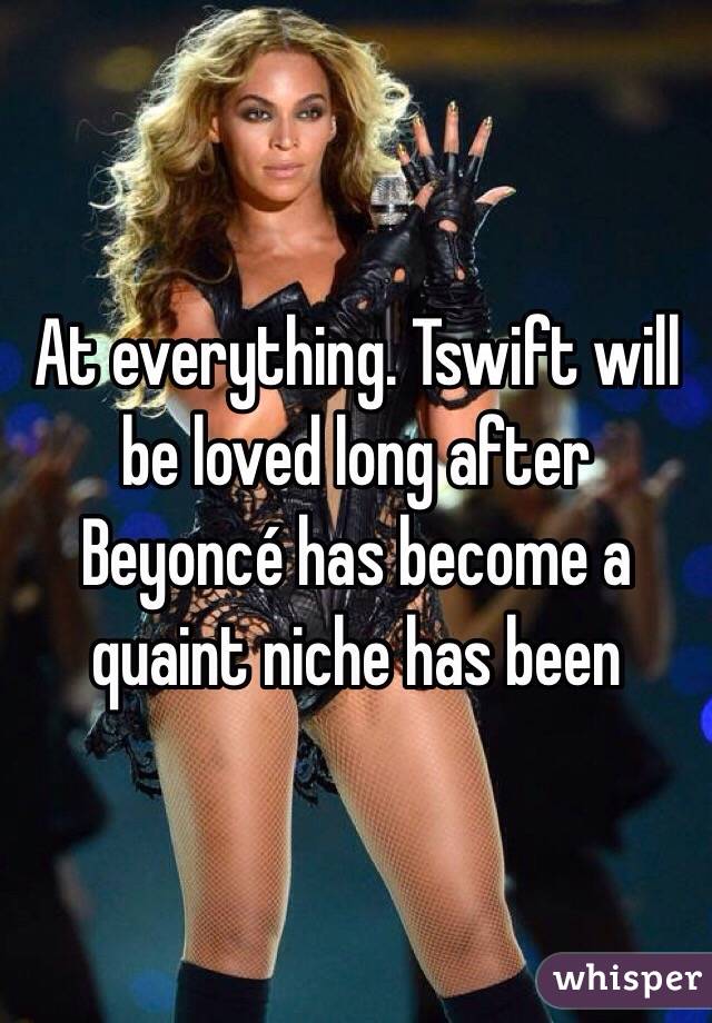 At everything. Tswift will be loved long after Beyoncé has become a quaint niche has been