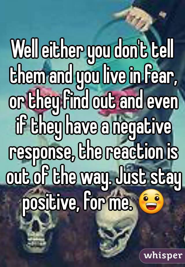 Well either you don't tell them and you live in fear, or they find out and even if they have a negative response, the reaction is out of the way. Just stay positive, for me. 😀
