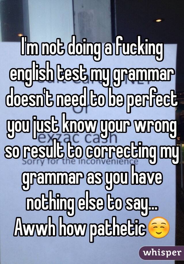 I'm not doing a fucking english test my grammar doesn't need to be perfect you just know your wrong so result to correcting my grammar as you have nothing else to say... Awwh how pathetic☺️