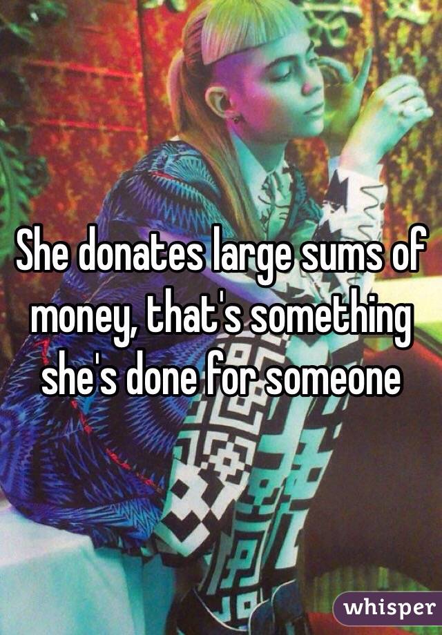 She donates large sums of money, that's something she's done for someone