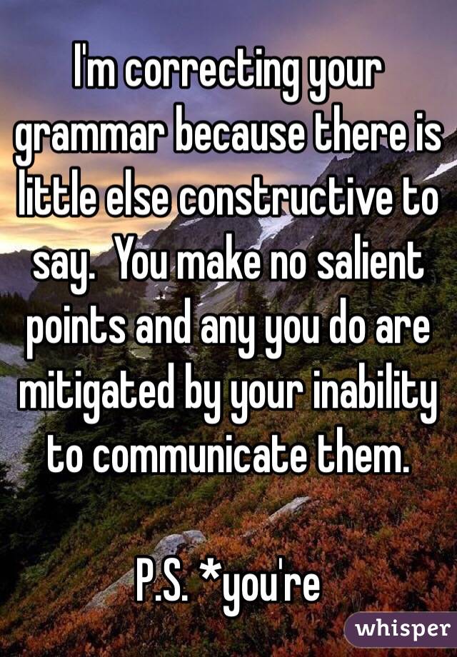 I'm correcting your grammar because there is little else constructive to say.  You make no salient points and any you do are mitigated by your inability to communicate them.

P.S. *you're