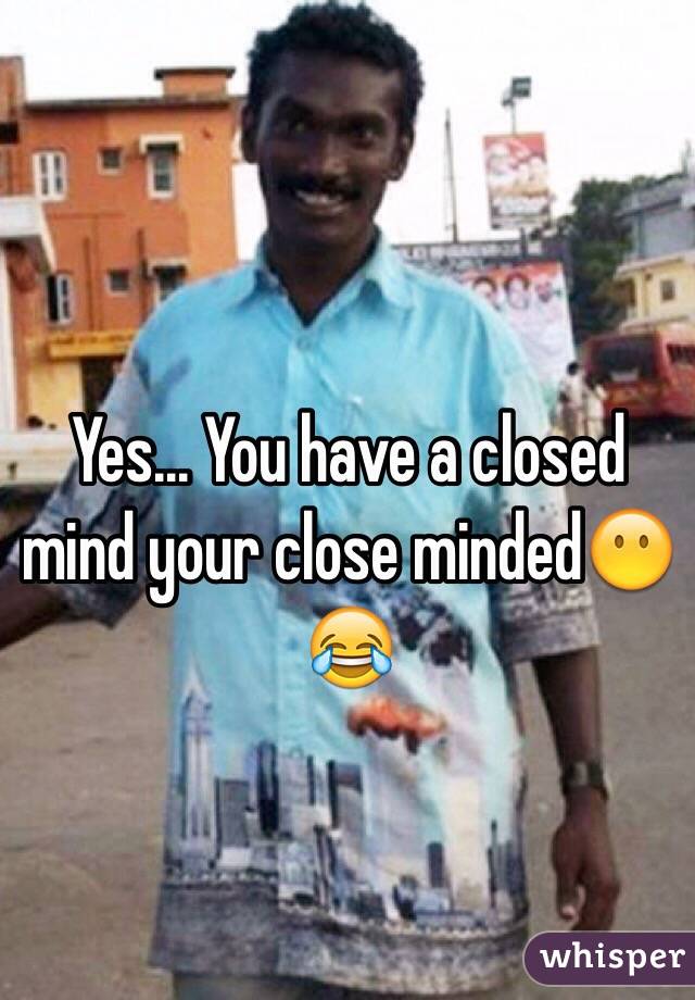 Yes... You have a closed mind your close minded😶😂