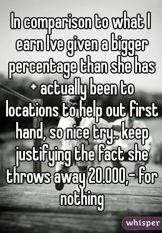 In comparison to what I earn Ive given a bigger percentage than she has + actually been to locations to help out first hand, so nice try.. keep justifying the fact she throws away 20.000,- for nothing