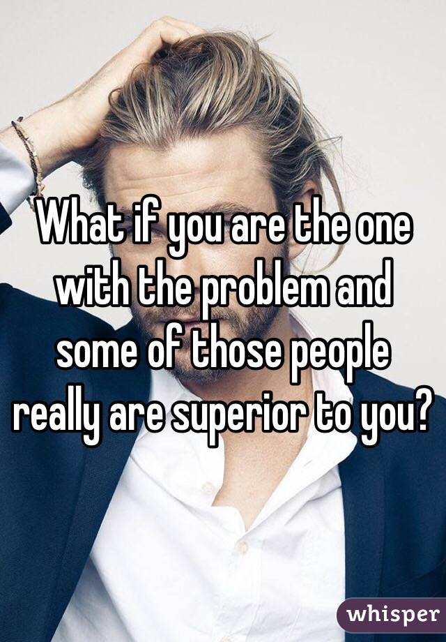 What if you are the one with the problem and some of those people really are superior to you?