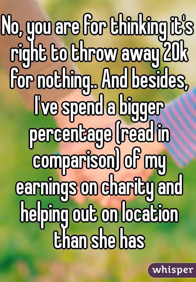 No, you are for thinking it's right to throw away 20k for nothing.. And besides, I've spend a bigger percentage (read in comparison) of my earnings on charity and helping out on location than she has