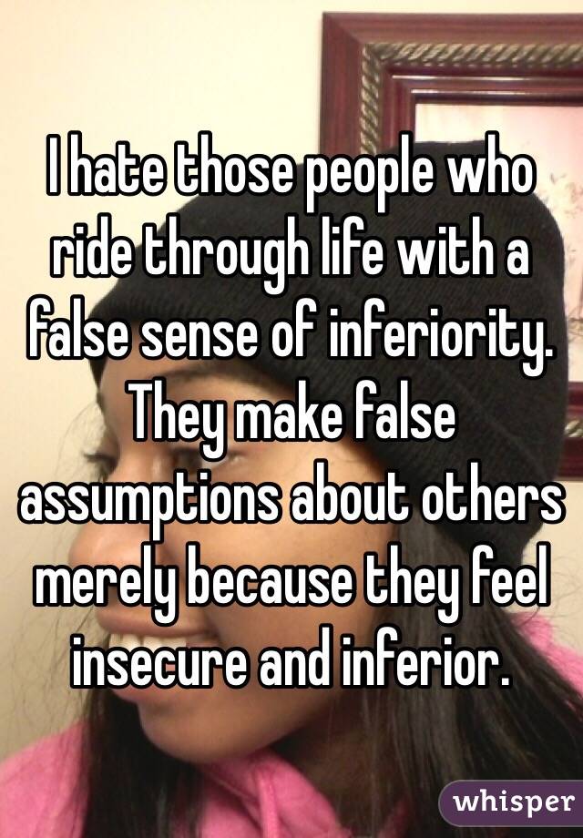 I hate those people who ride through life with a false sense of inferiority.  They make false assumptions about others merely because they feel insecure and inferior. 
