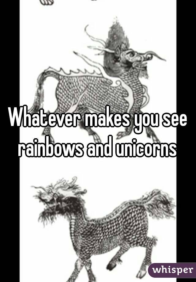 Whatever makes you see rainbows and unicorns 