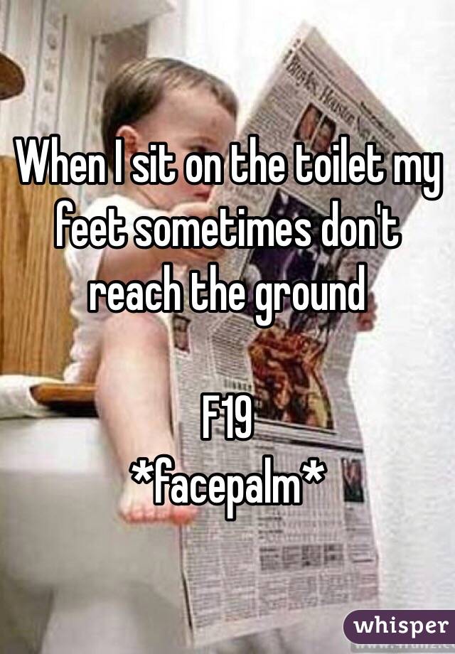 When I sit on the toilet my feet sometimes don't reach the ground 

F19
*facepalm*