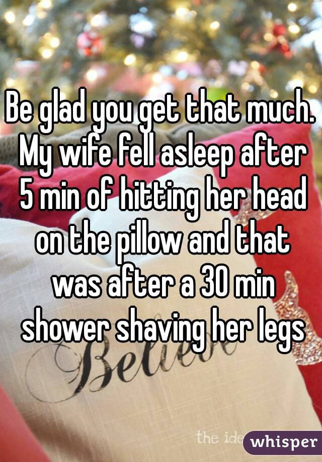 Be glad you get that much. My wife fell asleep after 5 min of hitting her head on the pillow and that was after a 30 min shower shaving her legs