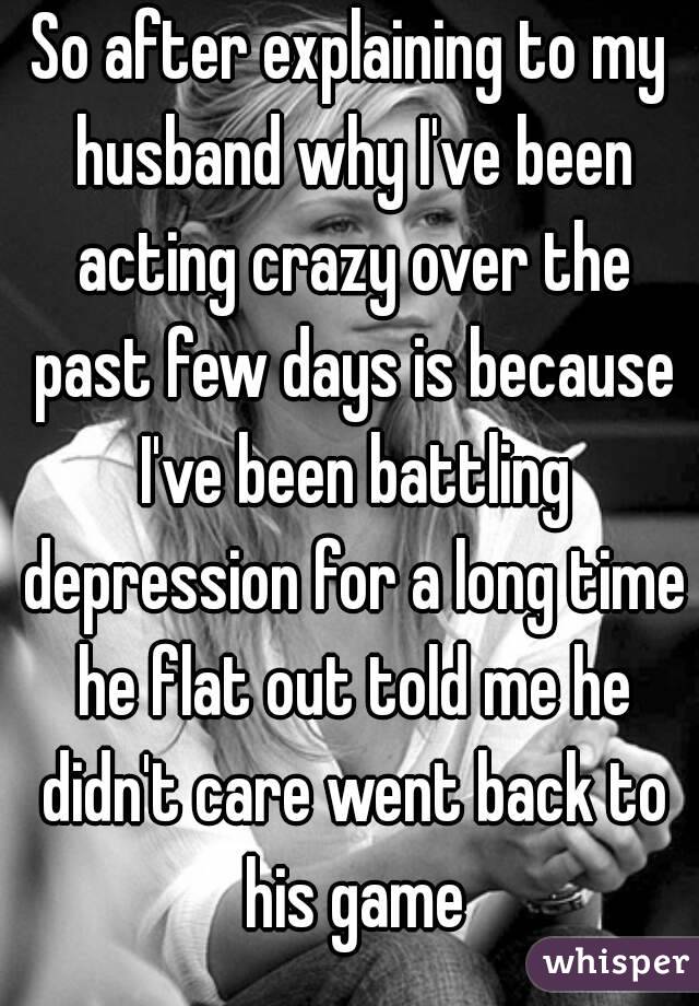 So after explaining to my husband why I've been acting crazy over the past few days is because I've been battling depression for a long time he flat out told me he didn't care went back to his game