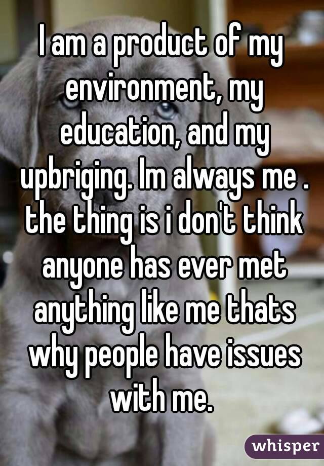 I am a product of my environment, my education, and my upbriging. Im always me . the thing is i don't think anyone has ever met anything like me thats why people have issues with me. 
