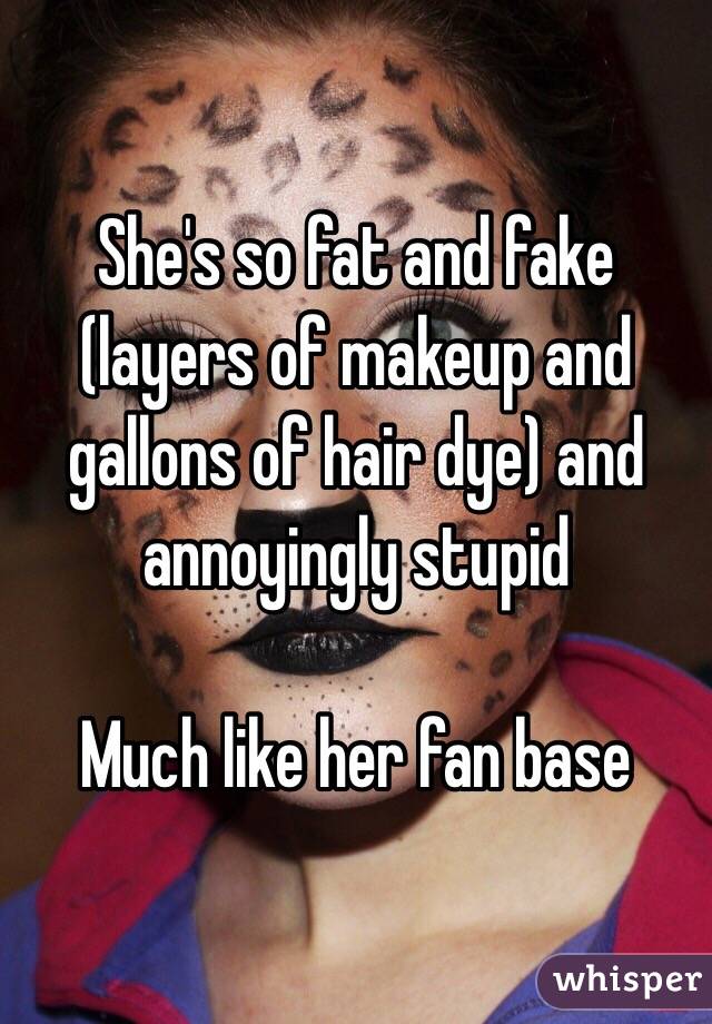 She's so fat and fake (layers of makeup and gallons of hair dye) and annoyingly stupid 

Much like her fan base 