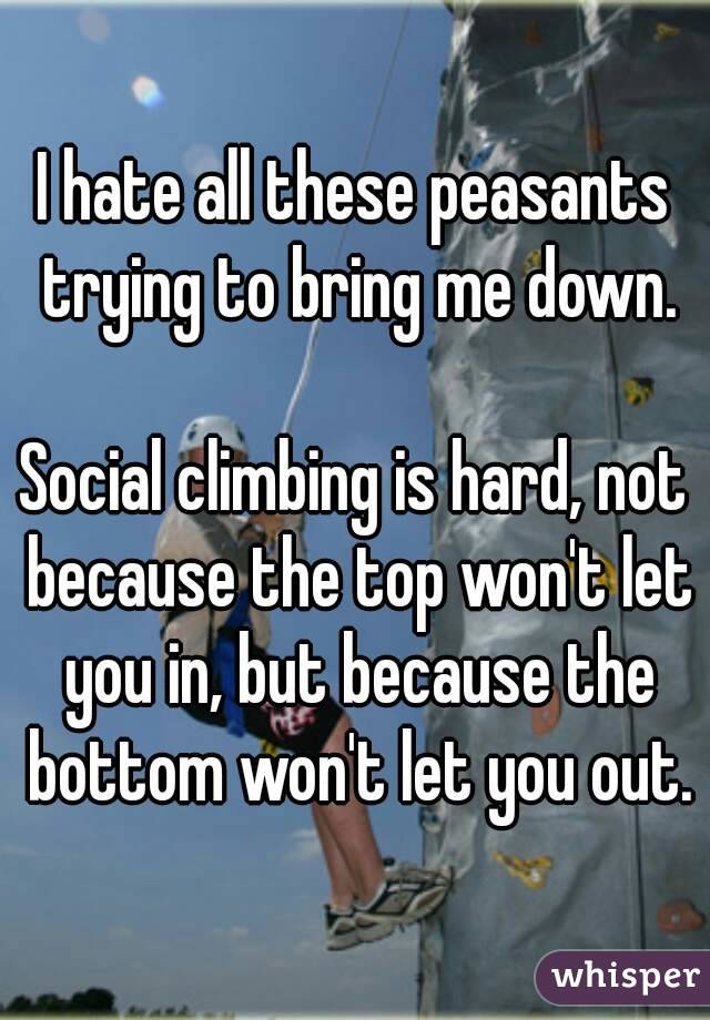 I hate all these peasants trying to bring me down.

Social climbing is hard, not because the top won't let you in, but because the bottom won't let you out.