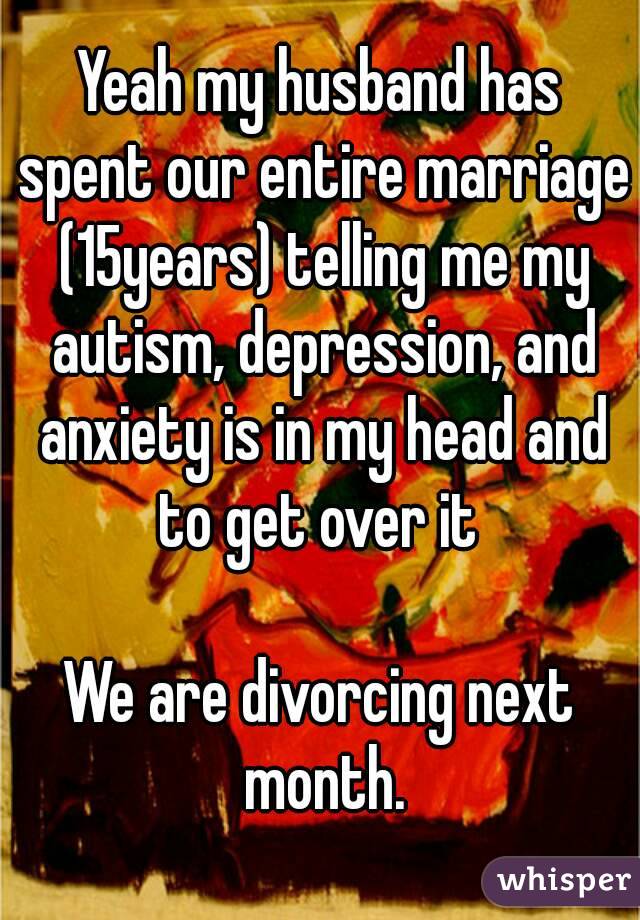 Yeah my husband has spent our entire marriage (15years) telling me my autism, depression, and anxiety is in my head and to get over it 

We are divorcing next month.