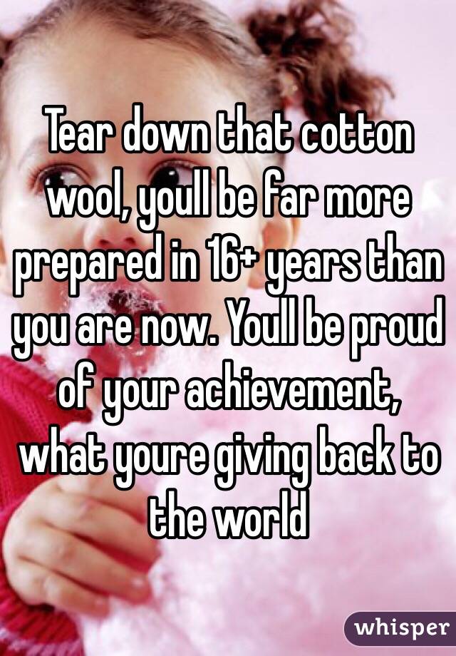 Tear down that cotton wool, youll be far more prepared in 16+ years than you are now. Youll be proud of your achievement, what youre giving back to the world