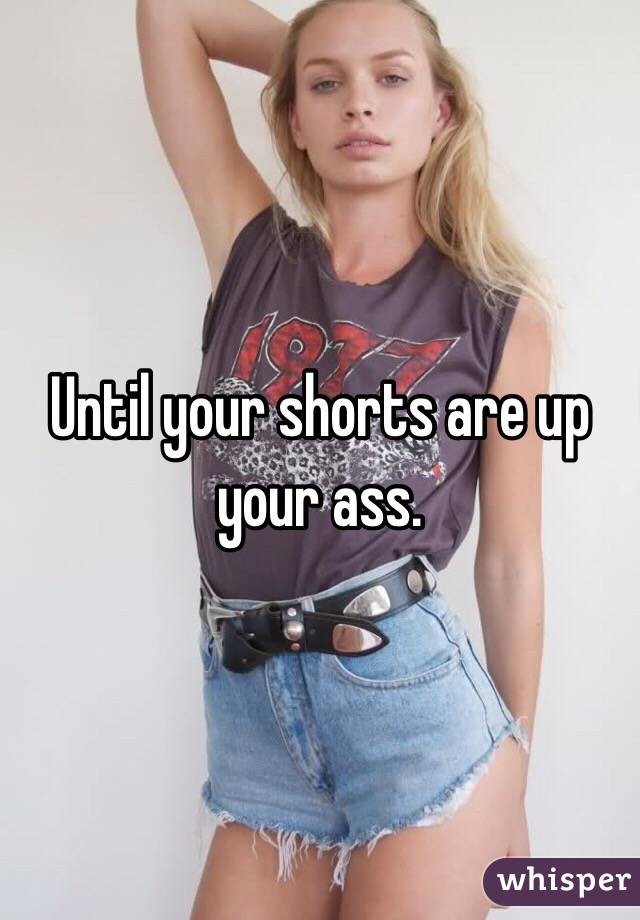 Until your shorts are up your ass. 