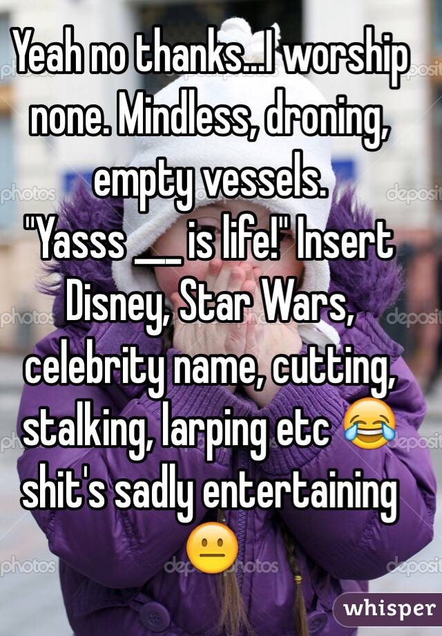 Yeah no thanks...I worship none. Mindless, droning, empty vessels.
"Yasss ___ is life!" Insert Disney, Star Wars, celebrity name, cutting, stalking, larping etc 😂 shit's sadly entertaining 😐