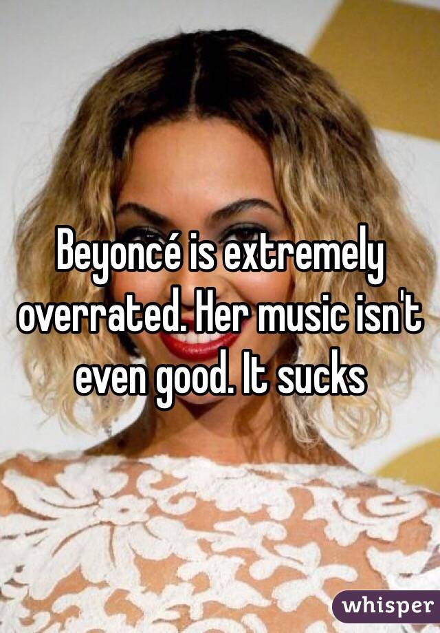 Beyoncé is extremely overrated. Her music isn't even good. It sucks 