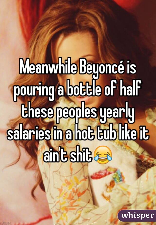 Meanwhile Beyoncé is pouring a bottle of half these peoples yearly salaries in a hot tub like it ain't shit😂