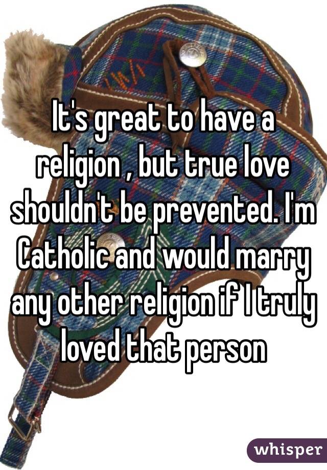 It's great to have a religion , but true love shouldn't be prevented. I'm Catholic and would marry any other religion if I truly loved that person