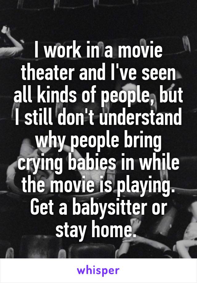 I work in a movie theater and I've seen all kinds of people, but I still don't understand why people bring crying babies in while the movie is playing. Get a babysitter or stay home. 