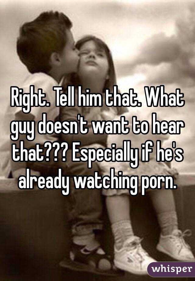 Right. Tell him that. What guy doesn't want to hear that??? Especially if he's already watching porn. 