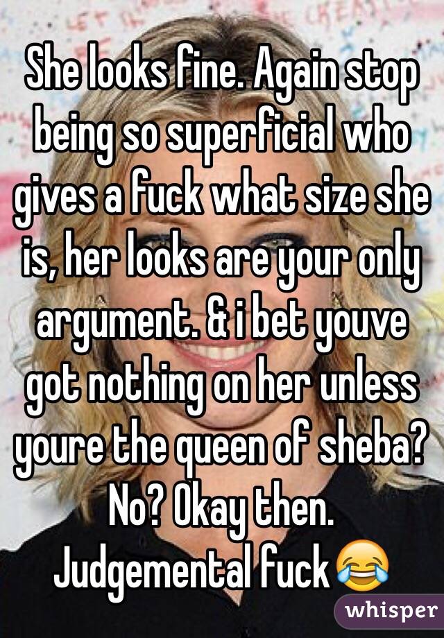  She looks fine. Again stop being so superficial who gives a fuck what size she is, her looks are your only argument. & i bet youve got nothing on her unless youre the queen of sheba? No? Okay then. 
Judgemental fuck😂