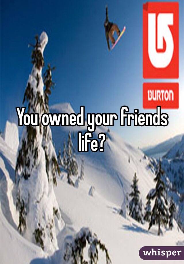 You owned your friends life? 