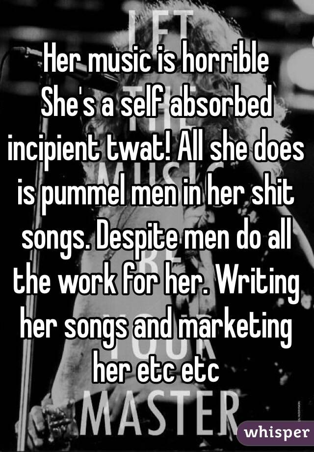 Her music is horrible 
She's a self absorbed incipient twat! All she does is pummel men in her shit songs. Despite men do all the work for her. Writing her songs and marketing her etc etc
