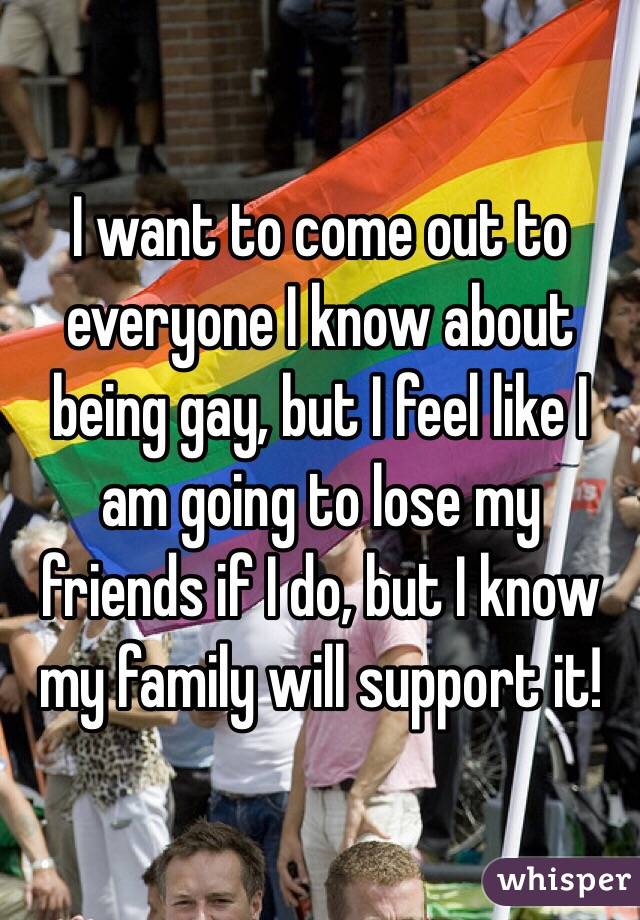 I want to come out to everyone I know about being gay, but I feel like I am going to lose my friends if I do, but I know my family will support it!