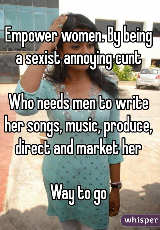 Empower women. By being a sexist annoying cunt

Who needs men to write her songs, music, produce, direct and market her

Way to go