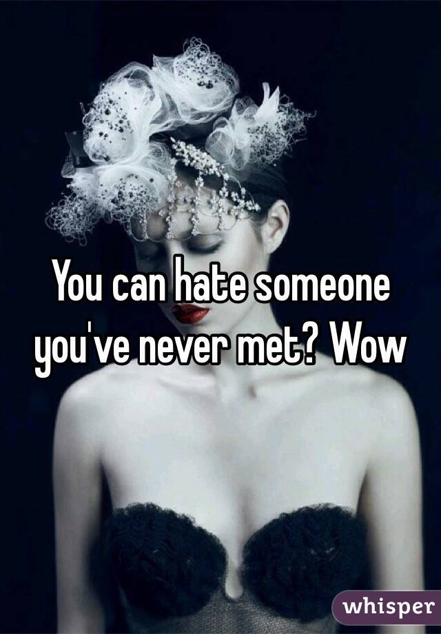 You can hate someone you've never met? Wow