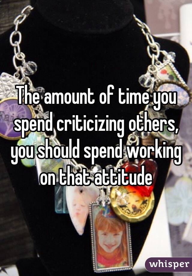 The amount of time you spend criticizing others, you should spend working on that attitude 