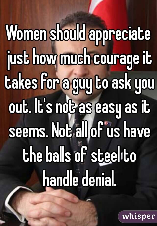 Women should appreciate just how much courage it takes for a guy to ask you out. It's not as easy as it seems. Not all of us have the balls of steel to handle denial.