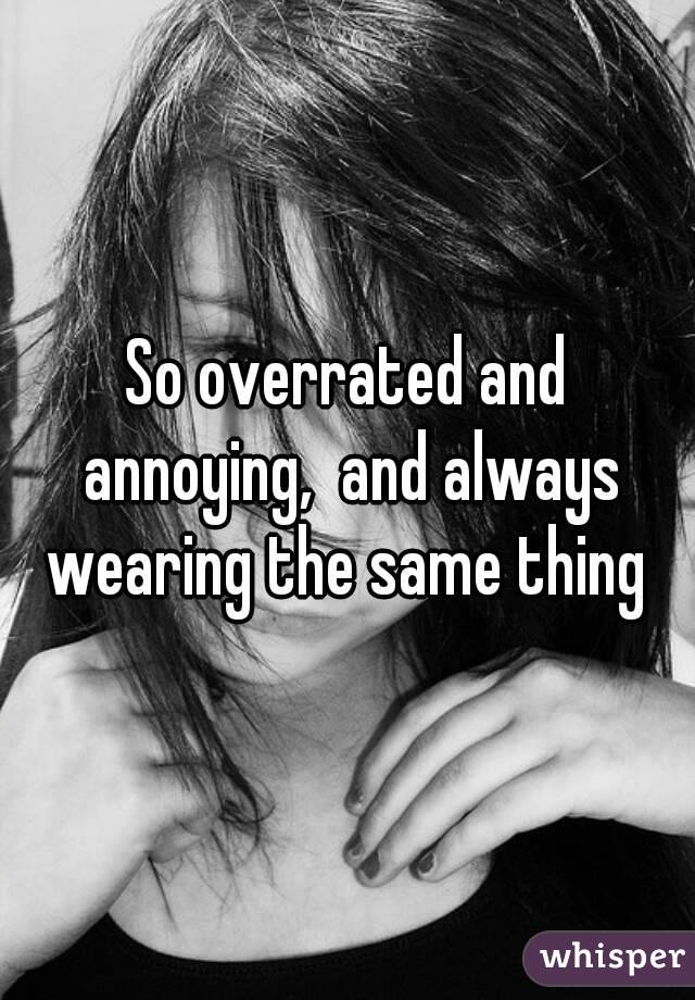 So overrated and annoying,  and always wearing the same thing 