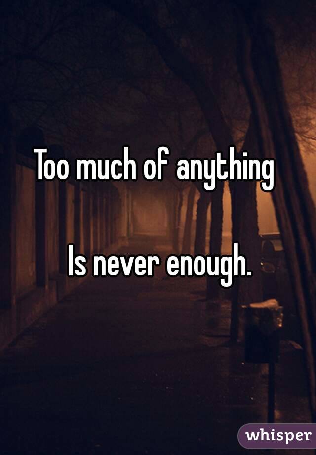 Too much of anything 

 Is never enough.