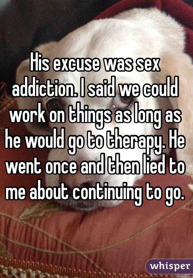 His excuse was sex addiction. I said we could work on things as long as he would go to therapy. He went once and then lied to me about continuing to go.  