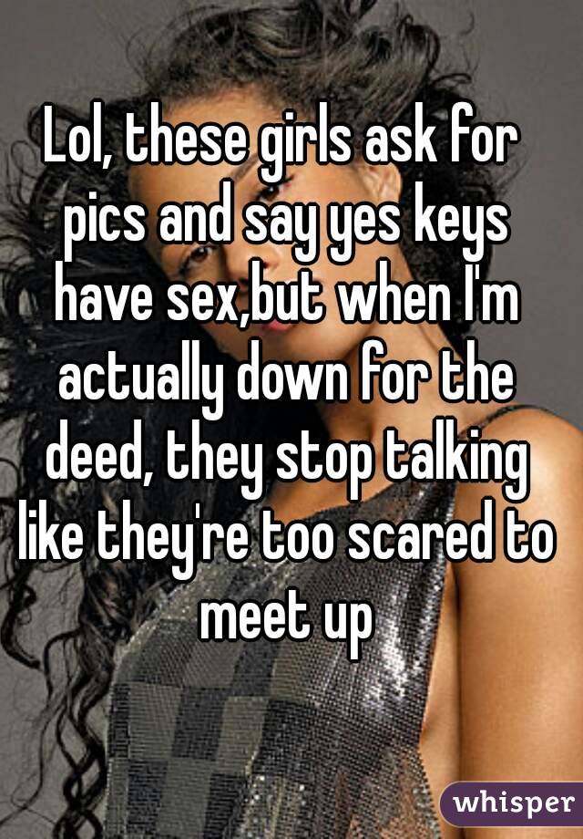 Lol, these girls ask for pics and say yes keys have sex,but when I'm actually down for the deed, they stop talking like they're too scared to meet up