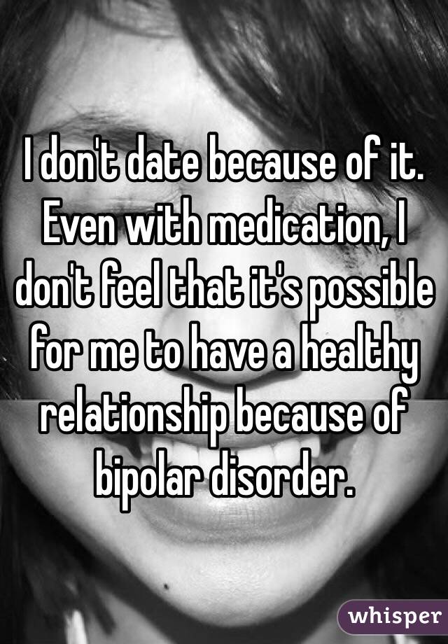 I don't date because of it. Even with medication, I don't feel that it's possible for me to have a healthy relationship because of bipolar disorder. 