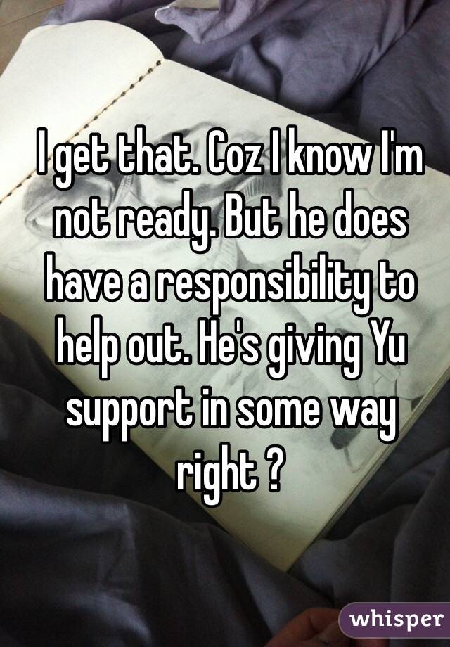 I get that. Coz I know I'm not ready. But he does have a responsibility to help out. He's giving Yu support in some way right ? 