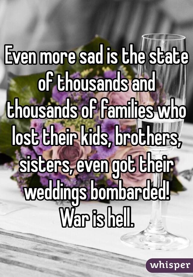 Even more sad is the state of thousands and thousands of families who lost their kids, brothers, sisters, even got their weddings bombarded!
War is hell.