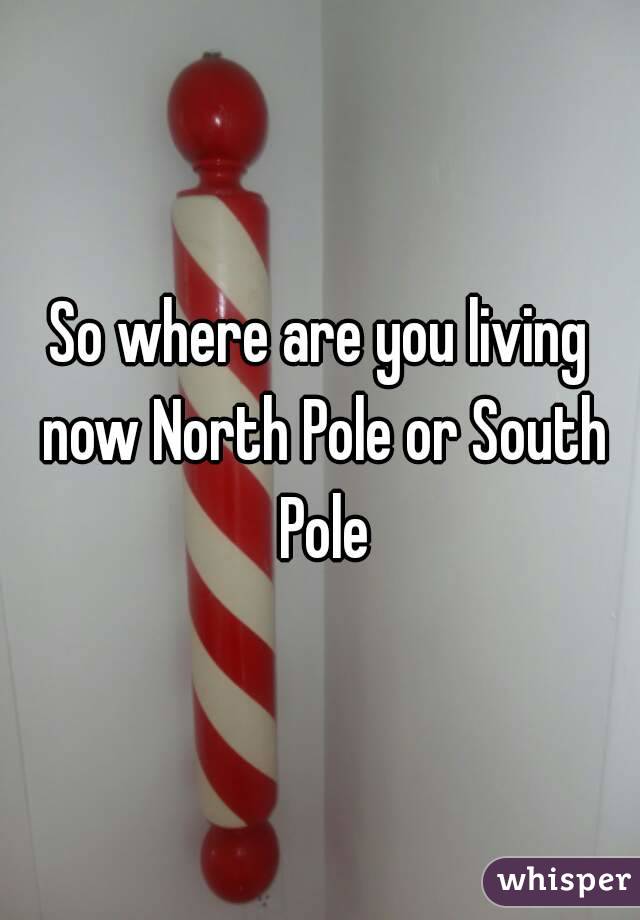 So where are you living now North Pole or South Pole