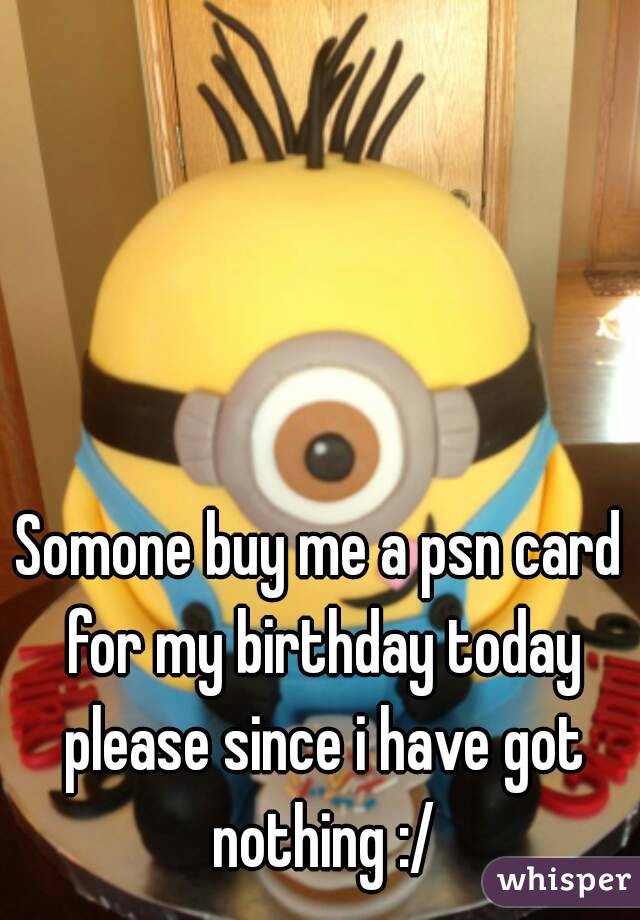 Somone buy me a psn card for my birthday today please since i have got nothing :/