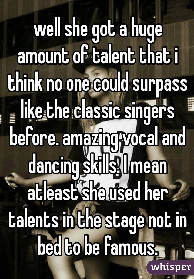 well she got a huge amount of talent that i think no one could surpass like the classic singers before. amazing vocal and dancing skills. I mean atleast she used her talents in the stage not in bed to be famous.