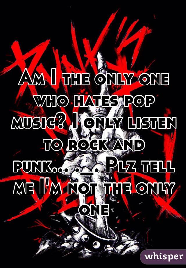 Am I the only one who hates pop music? I only listen to rock and punk... ._. Plz tell me I'm not the only one 