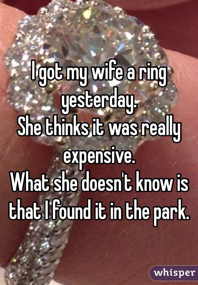 I got my wife a ring yesterday.
She thinks it was really expensive.
What she doesn't know is that I found it in the park.